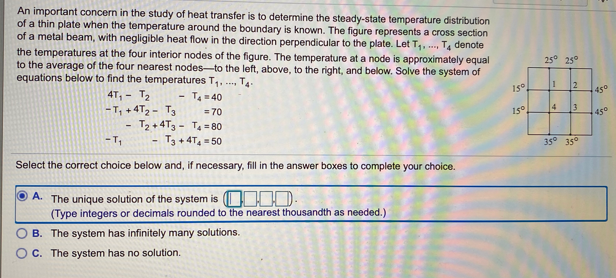 An important concern in the study of heat transfer is to determine the steady-state temperature distribution
of a thin plate when the temperature around the boundary is known. The figure represents a cross section
of a metal beam, with negligible heat flow in the direction perpendicular to the plate. Let T,, ..., T4 denote
the temperatures at the four interior nodes of the figure. The temperature at a node is approximately equal
to the average of the four nearest nodes-to the left, above, to the right, and below. Solve the system of
equations below to find the temperatures T, ..,
25° 25°
T4.
4T, - T2
T4 = 40
15°
1
450
-T, + 4T2 - T3
= 70
15°
4
3
T2 +4T3 - T4 =80
450
T3 + 4T4 = 50
35° 35°
Select the correct choice below and, if necessary, fill in the answer boxes to complete your choice.
A.
The unique solution of the system is ( ).
(Type integers or decimals rounded to the nearest thousandth as needed.)
O B. The system has infinitely many solutions.
O C. The system has no solution.
2.
