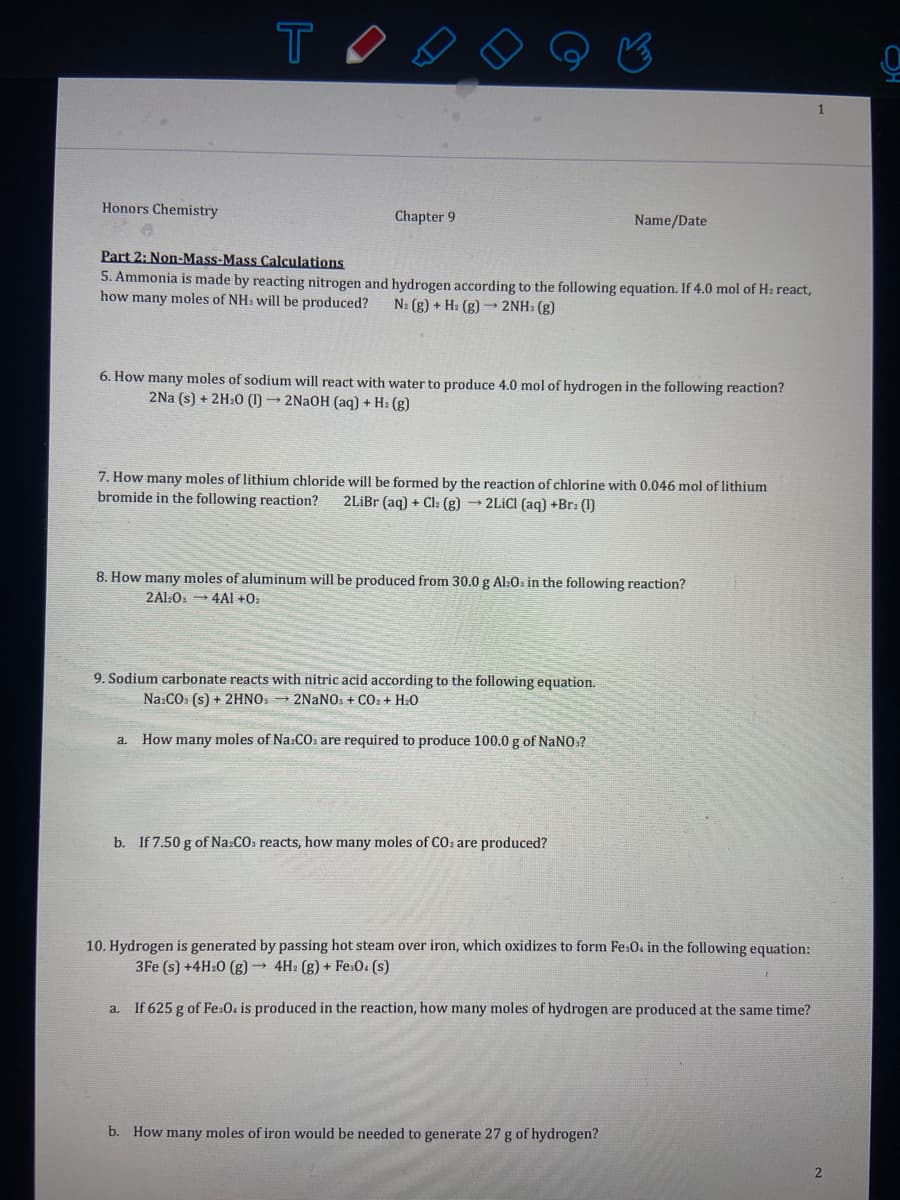 Honors Chemistry
Chapter 9
Name/Date
Part 2: Non-Mass-Mass Calculations
5. Ammonia is made by reacting nitrogen and hydrogen according to the following equation. If 4.0 mol of H: react,
how many moles of NH. will be produced?
N: (g) + H: (g) → 2NH: (g)
6. How many moles of sodium will react with water to produce 4.0 mol of hydrogen in the following reaction?
2Na (s) + 2H:0 (1) → 2NaOH (aq) + H2 (g)
7. How many moles of lithium chloride will be formed by the reaction of chlorine with 0.046 mol of lithium
bromide in the following reaction?
2LİBR (aq) + Cl: (g) → 2LİCI (aq) +Br: (1)
8. How many moles of aluminum will be produced from 30.0 g Al:0s in the following reaction?
2Al:0 → 4Al +0z
9. Sodium carbonate reacts with nitric acid according to the following equation.
Na:CO. (s) + 2HNO. → 2NANO. + CO: + H:0
How many moles of Na:CO, are required to produce 100.0 g of NaNO.?
a.
b. If 7.50 g of Na:COs reacts, how many moles of CO: are produced?
10. Hydrogen is generated by passing hot steam over iron, which oxidizes to form Fe.0. in the following equation:
3Fe (s) +4H:0 (g) 4H: (g) + Fe:0. (s)
a. If 625 g of Fe.0. is produced in the reaction, how many moles of hydrogen are produced at the same time?
b. How many moles of iron would be needed to generate 27 g of hydrogen?
OH
