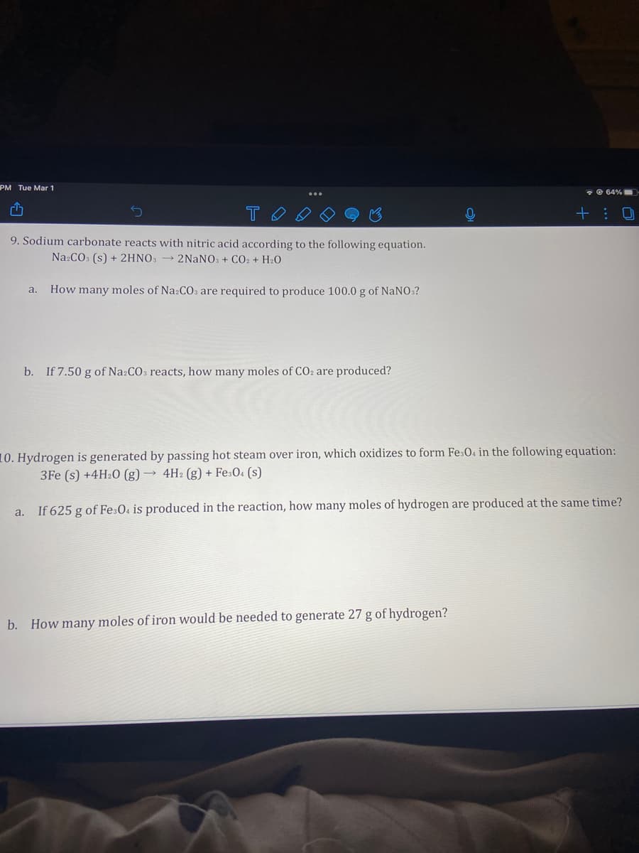 PM Tue Mar 1
* e 64%
T
+ : 0
9. Sodium carbonate reacts with nitric acid according to the following equation.
Na:CO: (s) + 2HNO3 → 2NANOS + CO2 + H2O
How many moles of Na:COs are required to produce 100.0 g of NaNO:?
a.
b. If 7.50 g of Na:CO3 reacts, how many moles of CO2 are produced?
10. Hydrogen is generated by passing hot steam over iron, which oxidizes to form Fe:04 in the following equation:
3Fe (s) +4H2O (g) → 4H2 (g) + Fe:0. (s)
a. If 625 g of FesO. is produced in the reaction, how many moles of hydrogen are produced at the same time?
b. How many moles of iron would be needed to generate 27 g of hydrogen?
