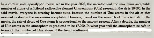 In a certain sci-fi apocalyptic movie set in the year 3020, the narrator said the maximum acceptable
number of atoms of a fictional radioactive element Ununennium (Uue) present in the air is 10,000. In the
said movie, everyone is wearing hazmat suits, because the number of Uue atoms in the air at that
moment is double the maximum acceptable. However, based on the research of the scientists in the
movie, the rate of decay of Uue atoms is proportional to the amount present. After a decade, the number
of Uue atoms in the atmosphere is predicted to be 17,000. In what year wvill the atmosphere be safe in
terms of the number of Uue atoms if the trend continues?
