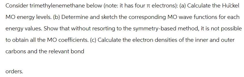 Consider trimethylenemethane below (note: it has four π electrons): (a) Calculate the Huckel
MO energy levels. (b) Determine and sketch the corresponding MO wave functions for each
energy values. Show that without resorting to the symmetry-based method, it is not possible
to obtain all the MO coefficients. (c) Calculate the electron densities of the inner and outer
carbons and the relevant bond
orders.