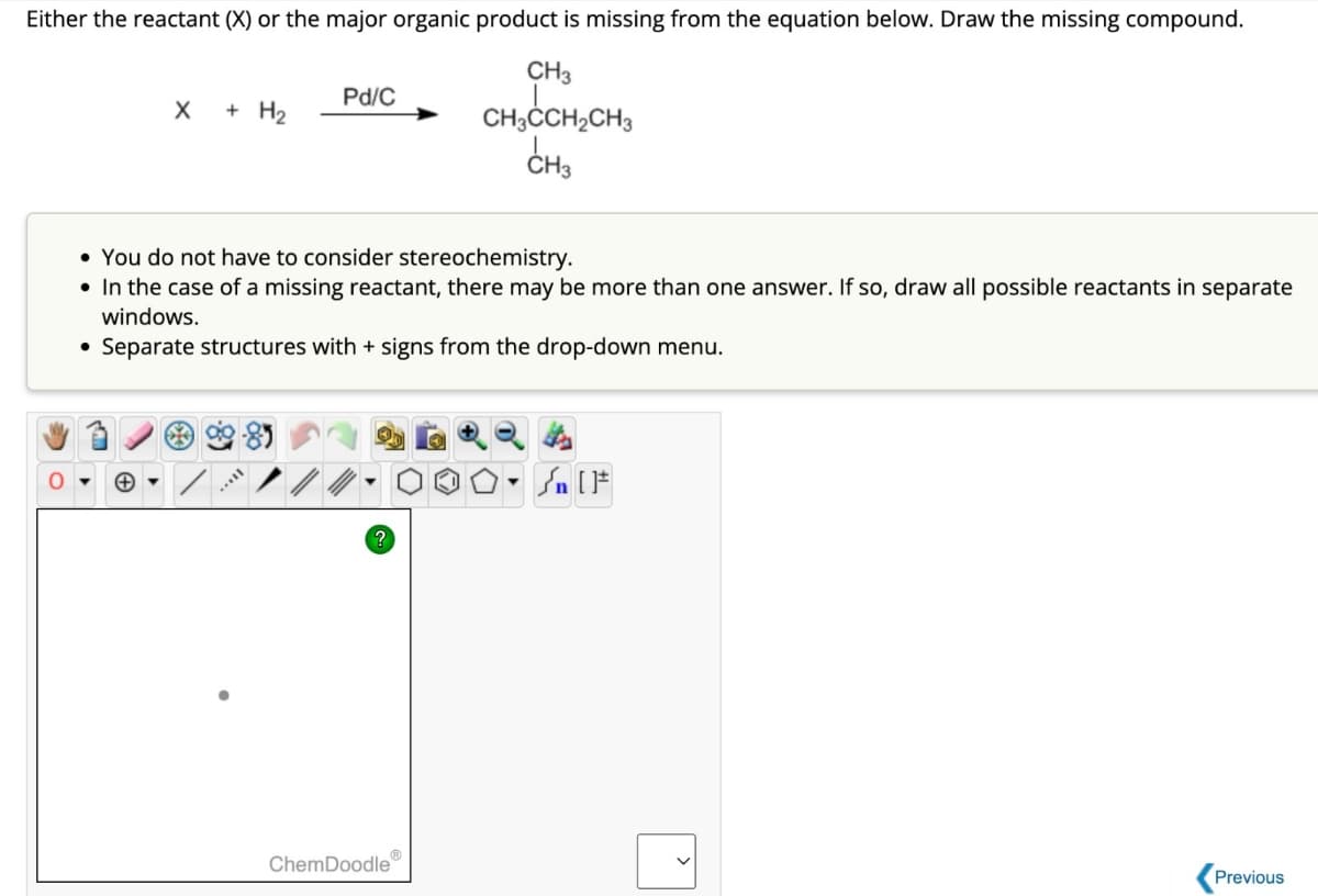 Either the reactant (X) or the major organic product is missing from the equation below. Draw the missing compound.
Pd/C
+ H2
CH3
CH₂CCH2CH3
CH3
0
You do not have to consider stereochemistry.
• In the case of a missing reactant, there may be more than one answer. If so, draw all possible reactants in separate
windows.
⚫ Separate structures with + signs from the drop-down menu.
?
ChemDoodle
Previous