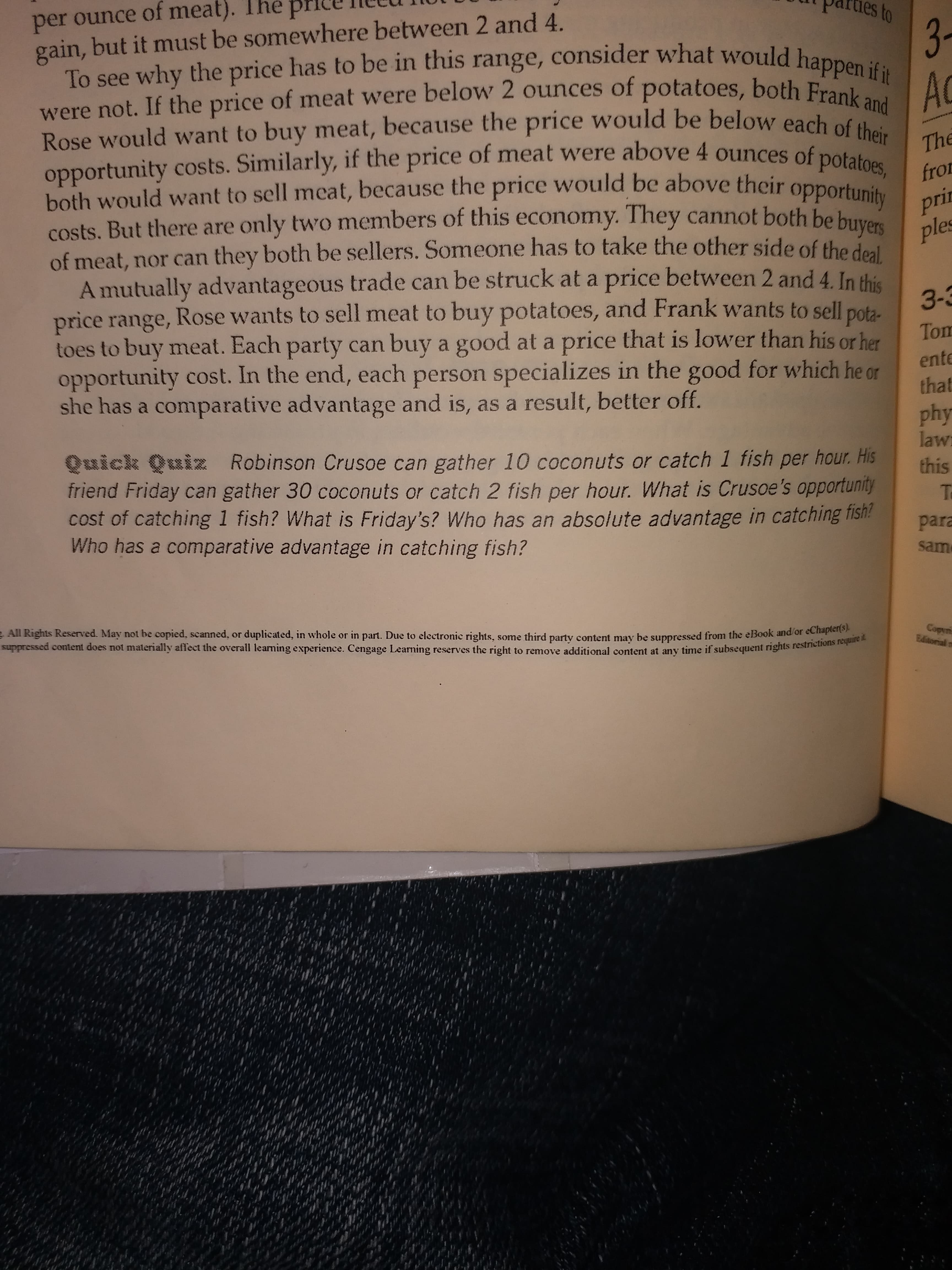 per ounce of meat).
gain, but it must be somewhere between 2 and 4.
ues to
The pr
3-
To see why the price has to be in this range, consider what would happen if it
AC
were not. If the price of meat were below 2 ounces of potatoes, both Frank and
Rose would want to buy meat, because the price would be below each of their
opportunity costs. Similarly, if the price of meat were above 4 ounces of potatoes, fror
both would want to sell meat, because the price would be above their opportunity prir
costs. But there are only two members of this economy. They cannot both be buyers ples
of meat, nor can they both be sellers. Someone has to take the other side of the deal
A mutually advantageous trade can be struck at a price between 2 and 4. In this
price range, Rose wants to sell meat to buy potatoes, and Frank wants to sell pota-
toes to buy meat. Each party can buy a good at a price that is lower than his or her
opportunity cost. In the end, each person specializes in the good for which he or
she has a comparative advantage and is, as a result, better off.
The
3-3
Tom
ente
that
phy
law
Quick Quiz Robinson Crusoe can gather 10 coconuts or catch 1 fish per hour. His
friend Friday can gather 30 coconuts or catch 2 fish per hour. What is Crusoe's opportunity
cost of catching 1 fish? What is Friday's? Who has an absolute advantage in catching fisn!
Who has a comparative advantage in catching fish?
this
para
sam
Copyri
Editonial n
All Rights Reserved. May not be copied, scanned, or duplicated, in whole or in part. Due to electronic rights,
, some third party content may be suppressed from the eBook and/or eChapter(s).
uppressed content does not materially affect the overall learning experience. Cengage Learing reserves the right to remove additional content at any time if subsequent rights restrictions require it
