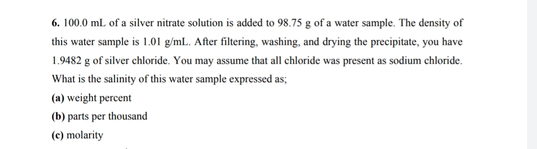 6. 100.0 mL of a silver nitrate solution is added to 98.75 g of a water sample. The density of
this water sample is 1.01 g/mL. After filtering, washing, and drying the precipitate, you have
1.9482 g of silver chloride. You may assume that all chloride was present as sodium chloride.
What is the salinity of this water sample expressed as;
(a) weight percent
(b) parts per thousand
(c) molarity
