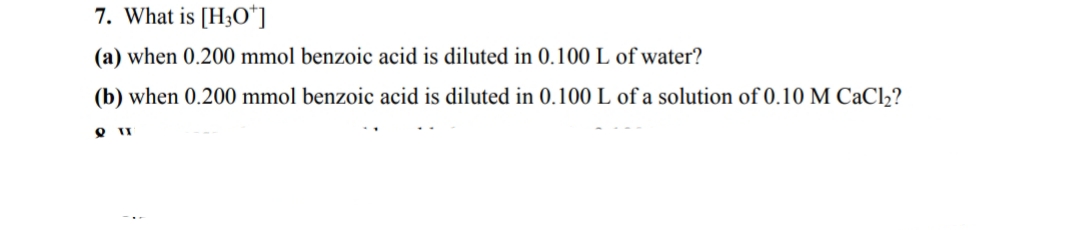 7. What is [H3O"]
(a) when 0.200 mmol benzoic acid is diluted in 0.100 L of water?
(b) when 0.200 mmol benzoic acid is diluted in 0.100 L of a solution of 0.10 M CaCl2?
