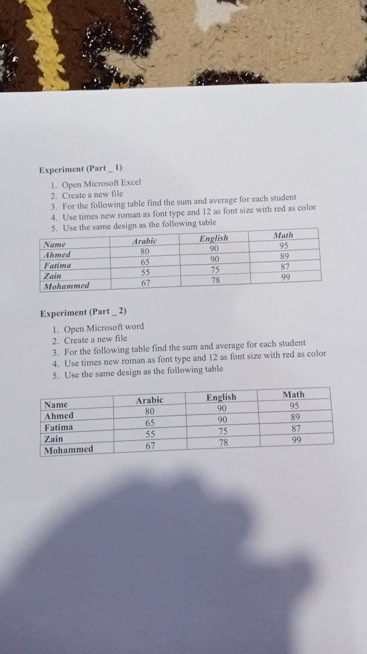 Experiment (Part 1)
1. Open Microsoft Excel
2. Create a new file
3. For the following table find the sum and average for each student
4. Use times new roman as font type and 12 as font size with red as color
5. Use the same design as the following table
English
90
Name
Arabic
Math
Ahmed
80
95
Fatima
65
90
89
Zain
55
75
87
Mohammed
67
78
99
Experiment (Part 2)
1. Open Microsoft word
2. Create a new file
3. For the following table find the sum and average for each student
4. Use times new roman as font type and 12 as font size with red as color
5. Use the same design as the following table
LITI
Arabic
English
90
Math
95
Name
Ahmed
80
Fatima
65
90
89
Zain
55
75
87
Mohammed
67
78
99
