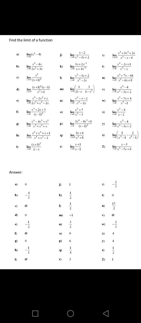 Find the limit of a function
x-2
lun 3x+ 2
x+3x+ 2x
lim
x -x-6
lim (x -4)
lim
a)
s)
3-4x
lim
lim
3x+2x
0 x+ 4x
x² -2x+1
lim
A
b)
k)
+ 3x
X-x
lim
(x+1)
2-3x+2
lin
* x-2x
x+7x-44
lim
A- x -6x +8
e)
I)
u)
(x +1) (x-1)
lim
x+1
lim
A 1-x 1-x
x-4
lin
x-3x+2
d)
im)
v)
x- 2x +x
lim
-x-2
- 5x+4
lim
w)
lim
e)
n)
2x+x- 2x
x-2x
* x -1
x²+2x +3
lim
* (x-1)
x +5
lim
2 x-3
x -4
lim
A x-2
o)
x)
- 4x +x?
x*
lm
3x* - 4x' +1
lim
(x-1)2
x2-4
g)
P)
lim
2 x -3x+ 2
y)
0 x+x+x
1
lim
-1 x-1
2
3x +6
lim
2 x +8
h)
lim
x+x- 2
z)
(x+1)2
lim
2-x
x+1
lim
Y-1
x-3
lm 5x +6
i)
Z)
Answer:
a)
1
s)
b)
k)
15
I)
u)
2
2
d)
m)
-1
v)
e)
n)
w)
o)
9.
x)
4.
P)
6.
y)
1.
h)
z)
3
4.
2
i)
r)
3
Z)
1
