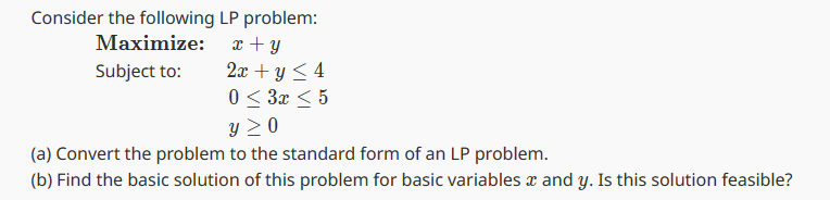 LP problem:
x + y
2x + y ≤ 4
0 ≤ 3x ≤ 5
Y ≥ 0
(a) Convert the problem
to the standard form of an LP problem.
(b) Find the basic solution of this problem for basic variables and y. Is this solution feasible?
Consider the following
Maximize:
Subject to: