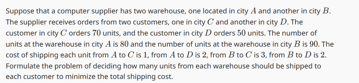 Suppose that a computer supplier has two warehouse, one located in city A and another in city B.
The supplier receives orders from two customers, one in city C and another in city D. The
customer in city C orders 70 units, and the customer in city D orders 50 units. The number of
units at the warehouse in city A is 80 and the number of units at the warehouse in city B is 90. The
cost of shipping each unit from A to C is 1, from A to D is 2, from B to C is 3, from B to D is 2.
Formulate the problem of deciding how many units from each warehouse should be shipped to
each customer to minimize the total shipping cost.