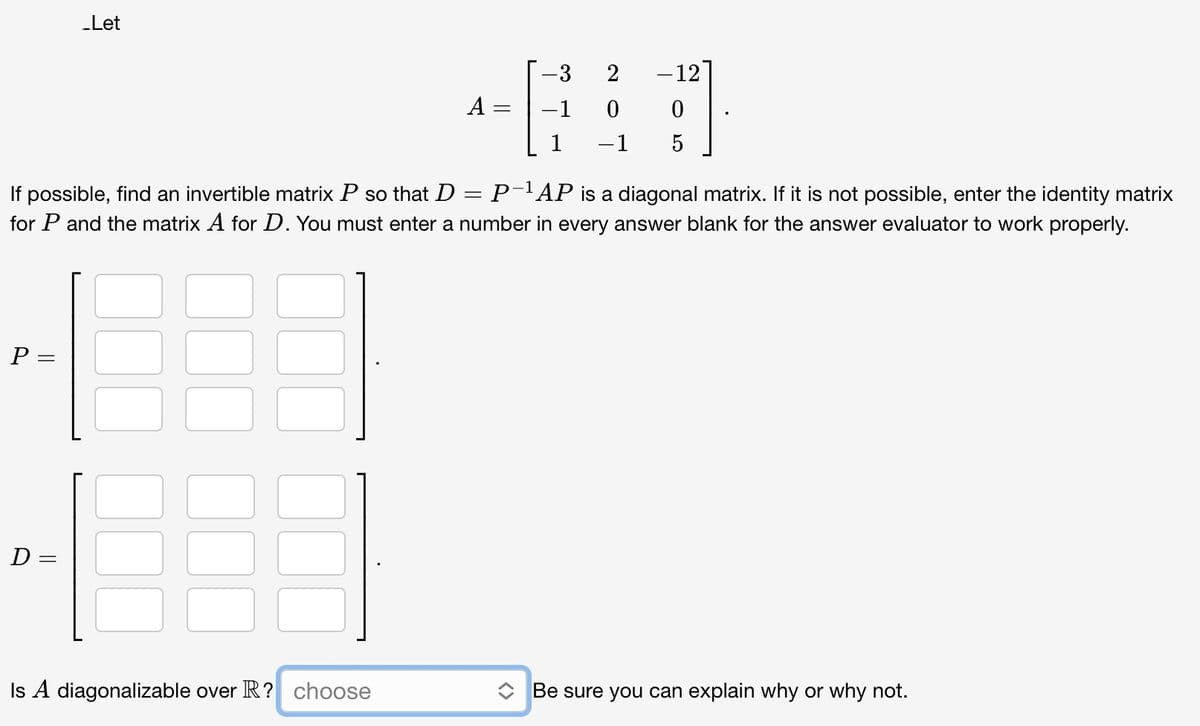 P =
_Let
D=
A=
Is A diagonalizable over R? choose
-3
-1
If possible, find an invertible matrix P so that D
P-¹AP is a diagonal matrix. If it is not possible, enter the identity matrix
for P and the matrix A for D. You must enter a number in every answer blank for the answer evaluator to work properly.
=
2
0
-1
-12
0
5
◆ Be sure you can explain why or why not.