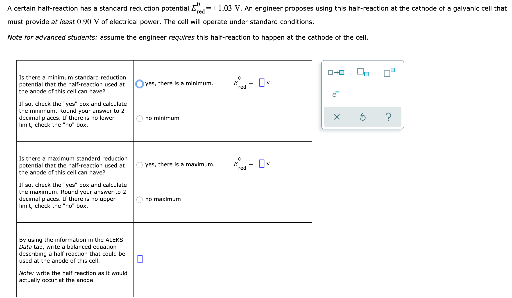 A certain half-reaction has a standard reduction potential Ered=+1.03 V. An engineer proposes using this half-reaction at the cathode of a galvanic cell that
must provide at least 0.90 V of electrical power. The cell will operate under standard conditions.
Note for advanced students: assume the engineer requires this half-reaction to happen at the cathode of the cell.
Is there a minimum standard reduction
potential that the half-reaction used at
the anode of this cell can have?
If so, check the "yes" box and calculate
the minimum. Round your answer to 2
decimal places. If there is no lower
limit, check the "no" box.
Is there a maximum standard reduction
potential that the half-reaction used at
the anode of this cell can have?
If so, check the "yes" box and calculate
the maximum. Round your answer to 2
decimal places. If there is no upper
limit, check the "no" box.
By using the information in the ALEKS
Data tab, write a balanced equation
describing a half reaction that could be
used at the anode of this cell.
Note: write the half reaction as it would
actually occur at the anode.
yes, there is a minimum.
Ono minimum
0
yes, there is a maximum.
no maximum
red
red
=
= Ov
ロ→ロ
ē
x
00
G
?