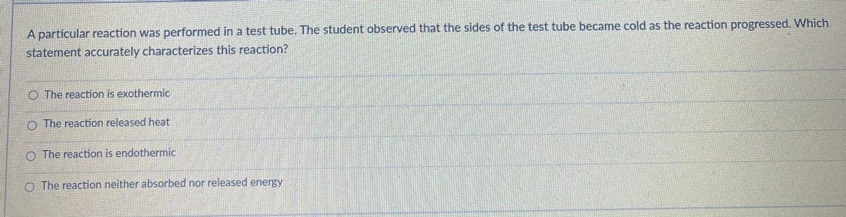 A particular reaction was performed in a test tube. The student observed that the sides of the test tube became cold as the reaction progressed. Which
statement accurately characterizes this reaction?
O The reaction is exothermic
O The reaction released heat
O The reaction is endothermic
O The reaction neither absorbed nor released energy
