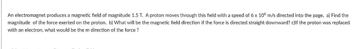 An electromagnet produces a magnetic field of magnitude 1.5 T. A proton moves through this field with a speed of 6 x 106 m/s directed into the page. a) Find the
magnitude of the force exerted on the proton. b) What will be the magnetic field direction if the force is directed straight downward? c)lf the proton was replaced
with an electron, what would be the m direction of the force ?
