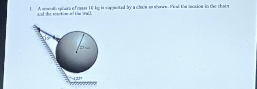 1. A smooth sphere of mass 10 kg is supported by a chain as shown. Find the tension in the chain
and the reaction of the wall.
25 cm
25
