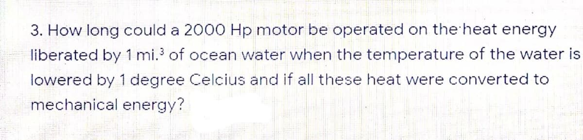 3. How long could a 2000 Hp motor be operated on the heat energy
liberated by 1 mi. of ocean water when the temperature of the water is
lowered by 1 degree Celcius and if all these heat were converted to
mechanical energy?
