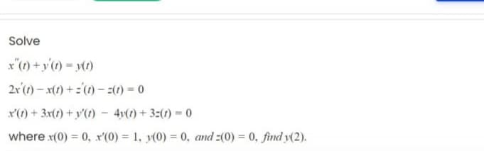 Solve
x"(1) + y'(1) = y(1)
2r'(1) – x(1) + ='(1) - :(1) = 0
x'(t) + 3x(t) + y'(t) – 4v(t) + 3:(1) = 0
where x(0) = 0, x'(0) = 1, y(0) = 0, and 2(0) = 0, find y(2).
