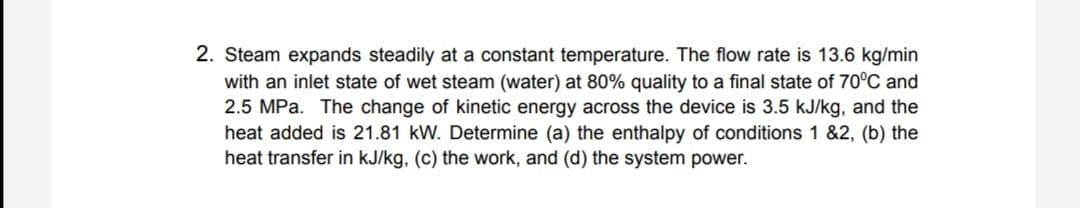 2. Steam expands steadily at a constant temperature. The flow rate is 13.6 kg/min
with an inlet state of wet steam (water) at 80% quality to a final state of 70°C and
2.5 MPa. The change of kinetic energy across the device is 3.5 kJ/kg, and the
heat added is 21.81 kW. Determine (a) the enthalpy of conditions 1 &2, (b) the
heat transfer in kJ/kg, (c) the work, and (d) the system power.
