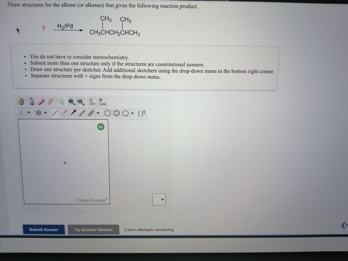 Draw structures for the alkene (or alkenes) that gives the following reaction product.
CH3 CH3
H2/Pd
CH3CHCH2CHCH3
• You do not have to consider stereochemistry.
Submit more than one structure only if the structures are constitutional isomers.
• Draw one structure per sketcher. Add additional sketchers using the drop-down menu in the bottom right corner.
Separate structures with + signs from the drop-down menu.
opy
aste
ChemDoodle
Submit Answer
Try Another Version
3 item attempts remaining
