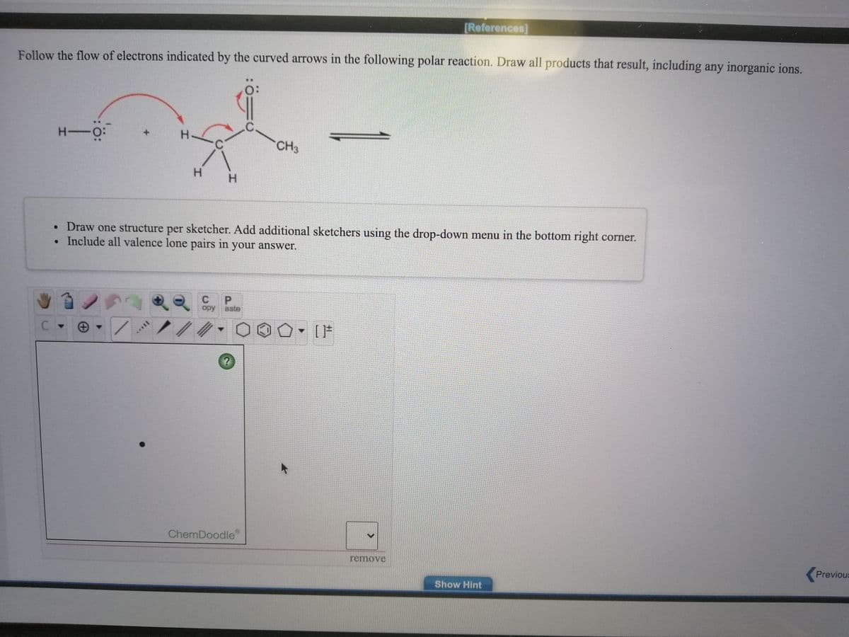 [References]
Follow the flow of electrons indicated by the curved arrows in the following polar reaction. Draw all products that result, including any inorganic ions.
H-O:
CH3
H.
H.
Draw one structure per sketcher. Add additional sketchers using the drop-down menu in the bottom right corner.
• Include all valence lone pairs in your answer.
P.
opy
aste
[片
ChemDoodle
remove
Previous
Show Hint
T***
