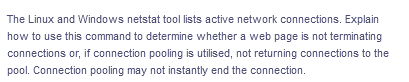 The Linux and Windows netstat tool lists active network connections. Explain
how to use this command to determine whether a web page is not terminating
connections or, if connection pooling is utilised, not returning connections to the
pool. Connection pooling may not instantly end the connection.