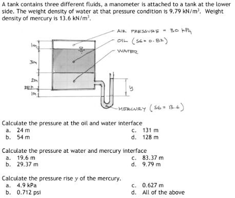 A tank contains three different fluids, a manometer is attached to a tank at the lower
side. The weight density of water at that pressure condition is 9.79 kN/m³. Weight
density of mercury is 13.6 kN/m³.
3m
off.
2m
ZEE
Im
AIR PRESSURE 30 kPq
OIL (S6=0.82)
WATER
ป
Calculate the pressure at the oil and water interface
a. 24 m
c.
131 m
b. 54 m
d. 128 m
-MERCURY (S6= 13.6)
Calculate the pressure at water and mercury interface
a. 19.6 m
b. 29.37 m
Calculate the pressure rise y of the mercury.
a. 4.9 kPa
b. 0.712 psi
c. 83.37 m
d.
9.79 m
c.
0.627 m
d. All of the above