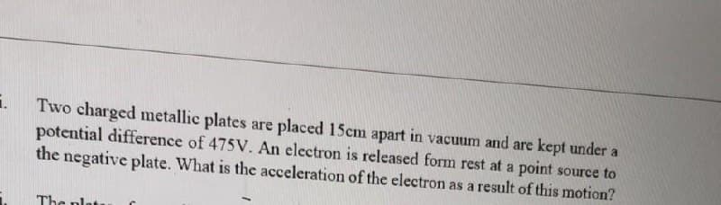 Two charged metallic plates are placed 15cm apart in vacuum and are kept under a
potential difference of 475V. An electron is released form rest at a point source to
the negative plate. What is the acceleration of the electron as a result of this motion?
The plat
