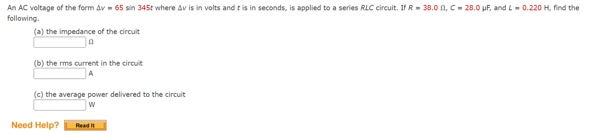 An AC voltage of the form Av = 65 sin 345t where Av is in volts and t is in seconds, is applied to a series RLC circuit. If R = 38.0 , C = 28.0 μF, and L = 0.220 H, find the
following.
(a) the impedance of the circuit
Ω
(b) the rms current in the circuit
A
(c) the average power delivered to the circuit
W
Need Help? Read It