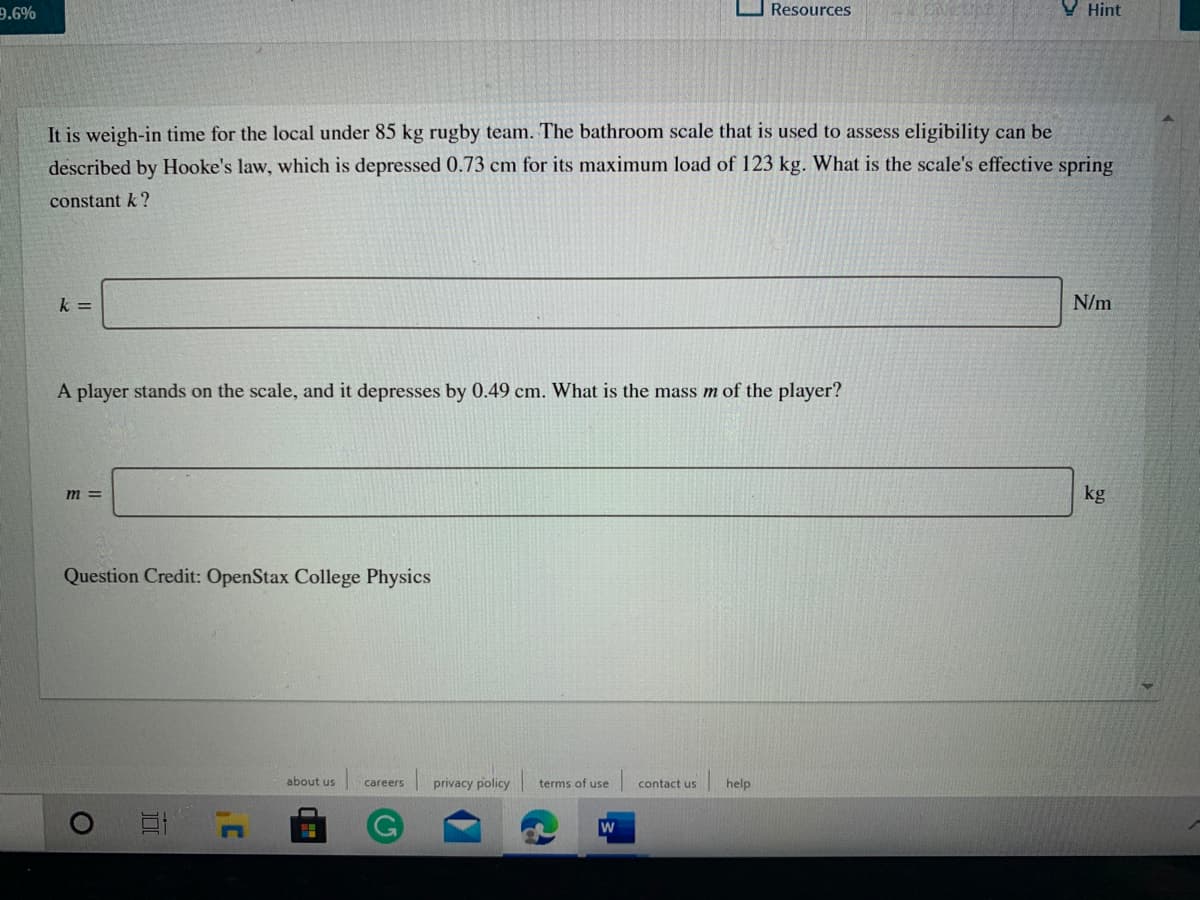 9.6%
Resources
V Hint
It is weigh-in time for the local under 85 kg rugby team. The bathroom scale that is used to assess eligibility can be
described by Hooke's law, which is depressed 0.73 cm for its maximum load of 123 kg. What is the scale's effective spring
constant k?
k =
N/m
A player stands on the scale, and it depresses by 0.49 cm. What is the mass m of the player?
m =
kg
Question Credit: OpenStax College Physics
about us
privacy policy
terms of use
contact us
help
careers
