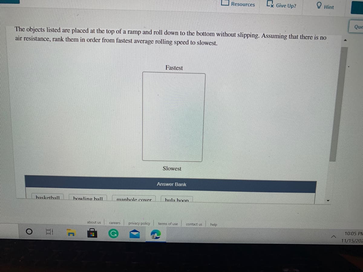 Lx Give Up?
O Hint
Resources
Que
The objects listed are placed at the top of a ramp and roll down to the bottom without slipping. Assuming that there is no
air resistance, rank them in order from fastest average rolling speed to slowest.
Fastest
Slowest
Answer Bank
hasketball
bowling halL
manhole cover.
hula hoon
about us
privacy policy
terms of use
contact us
help
careers
10:05 PM
11/15/202
