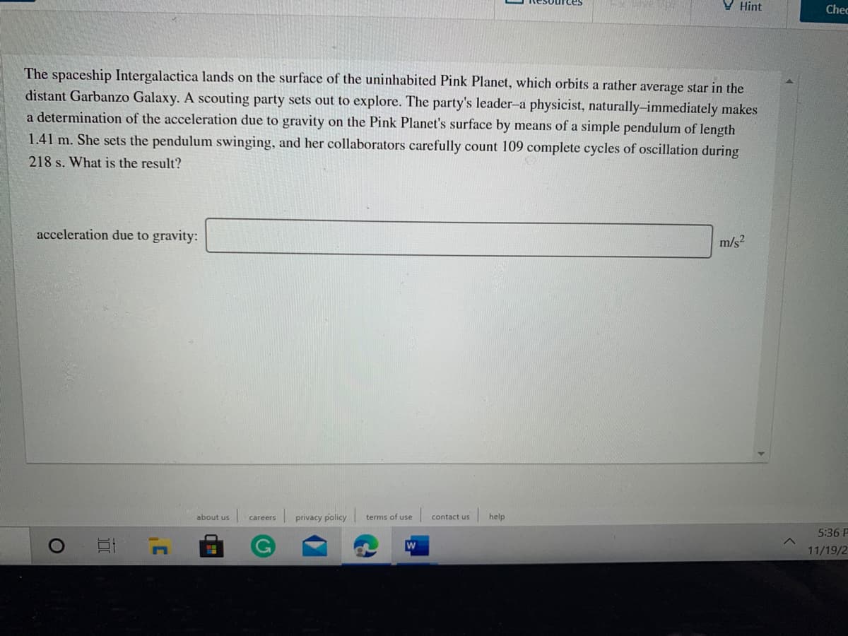 Tces
V Hint
Chec
The spaceship Intergalactica lands on the surface of the uninhabited Pink Planet, which orbits a rather average star in the
distant Garbanzo Galaxy. A scouting party sets out to explore. The party's leader-a physicist, naturally-immediately makes
a determination of the acceleration due to gravity on the Pink Planet's surface by means of a simple pendulum of length
1.41 m. She sets the pendulum swinging, and her collaborators carefully count 109 complete cycles of oscillation during
218 s. What is the result?
acceleration due to gravity:
m/s2
about us
privacy policy terms of use
contact us
help
careers
5:36 P
11/19/2

