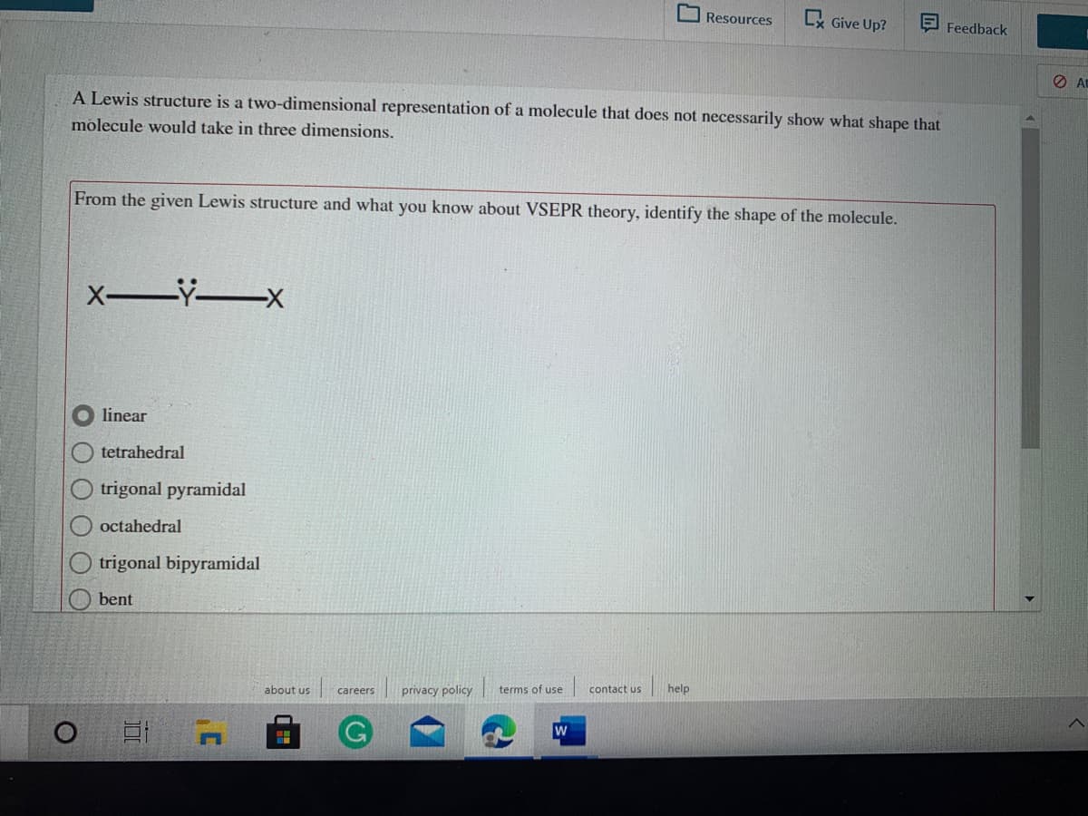 Resources
Lx Give Up?
Feedback
At
A Lewis structure is a two-dimensional representation of a molecule that does not necessarily show what shape that
molecule would take in three dimensions.
From the given Lewis structure and what you know about VSEPR theory, identify the shape of the molecule.
X-Y x
linear
tetrahedral
trigonal pyramidal
octahedral
trigonal bipyramidal
bent
privacy policy
help
about us
careers
terms of use
contact us
