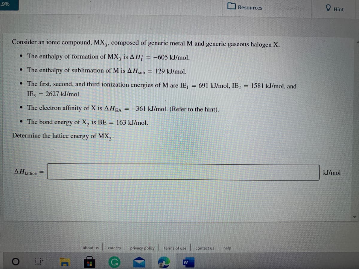 .9%
Resources
O Hint
Consider an ionic compound, MX,, composed of generic metal M and generic gaseous halogen X.
• The enthalpy of formation of MX, is AH;
= -605 kJ/mol.
• The enthalpy of sublimation of M is AHsub = 129 kJ/mol.
• The first, second, and third ionization energies of M are IE,
= 691 kJ/mol, IE2
= 1581 kJ/mol, and
IE3 = 2627 kJ/mol.
• The electron affinity of X is AHEA = -361 kJ/mol. (Refer to the hint).
• The bond energy of X, is BE = 163 kJ/mol.
Determine the lattice energy of MX3.
AHjattice
kJ/mol
about us
privacy policy
terms of use
contact us
help
careers
