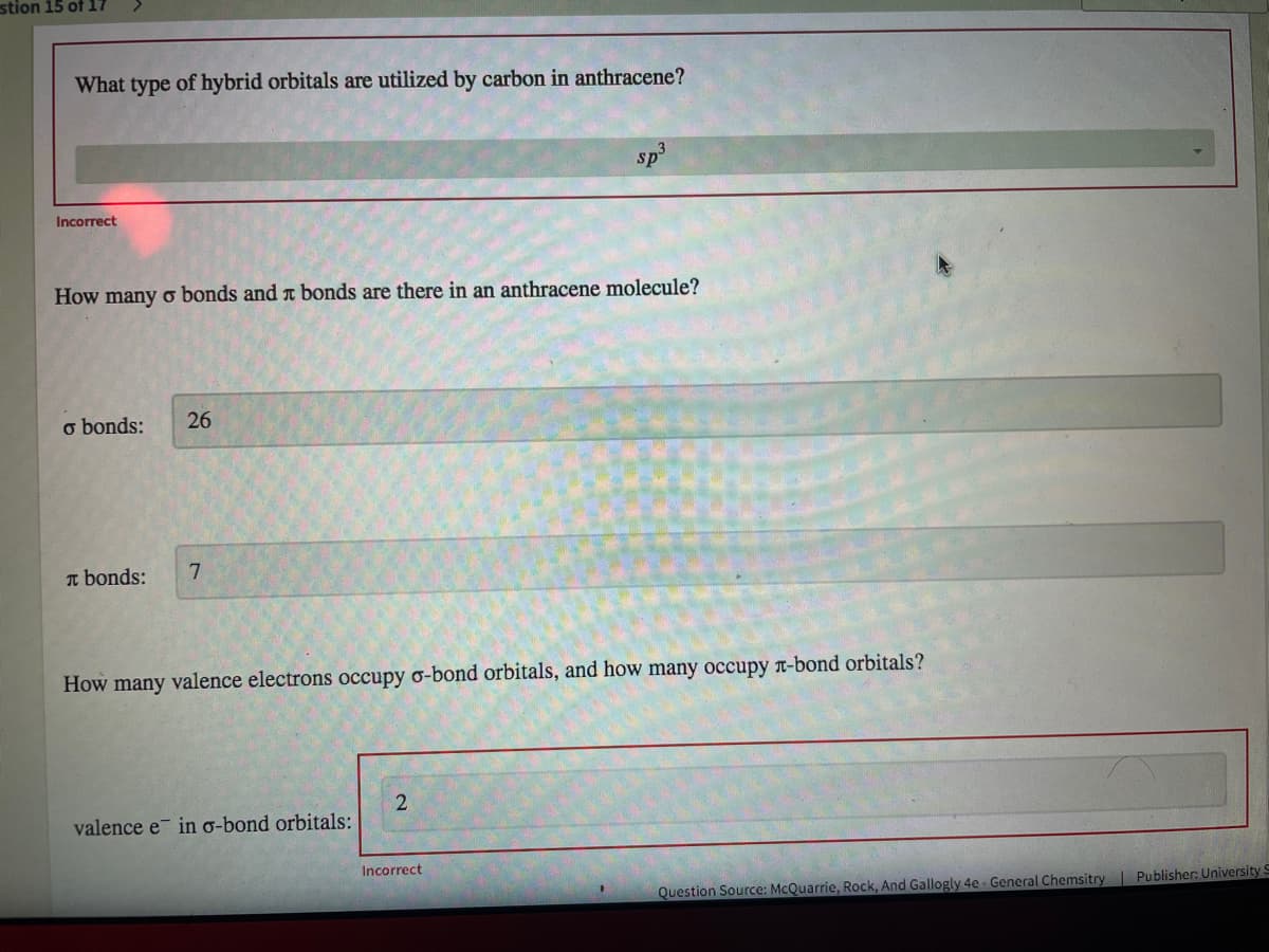 stion 15 of 17
What type of hybrid orbitals are utilized by carbon in anthracene?
sp
Incorrect
How many o bonds and T bonds are there in an anthracene molecule?
o bonds:
26
n bonds:
7.
How many valence electrons occupy o-bond orbitals, and how many occupy n-bond orbitals?
valence e in o-bond orbitals:
Incorrect
Question Source: McQuarrie, Rock, And Gallogly 4e General Chemsitry Publisher: University S
2.
