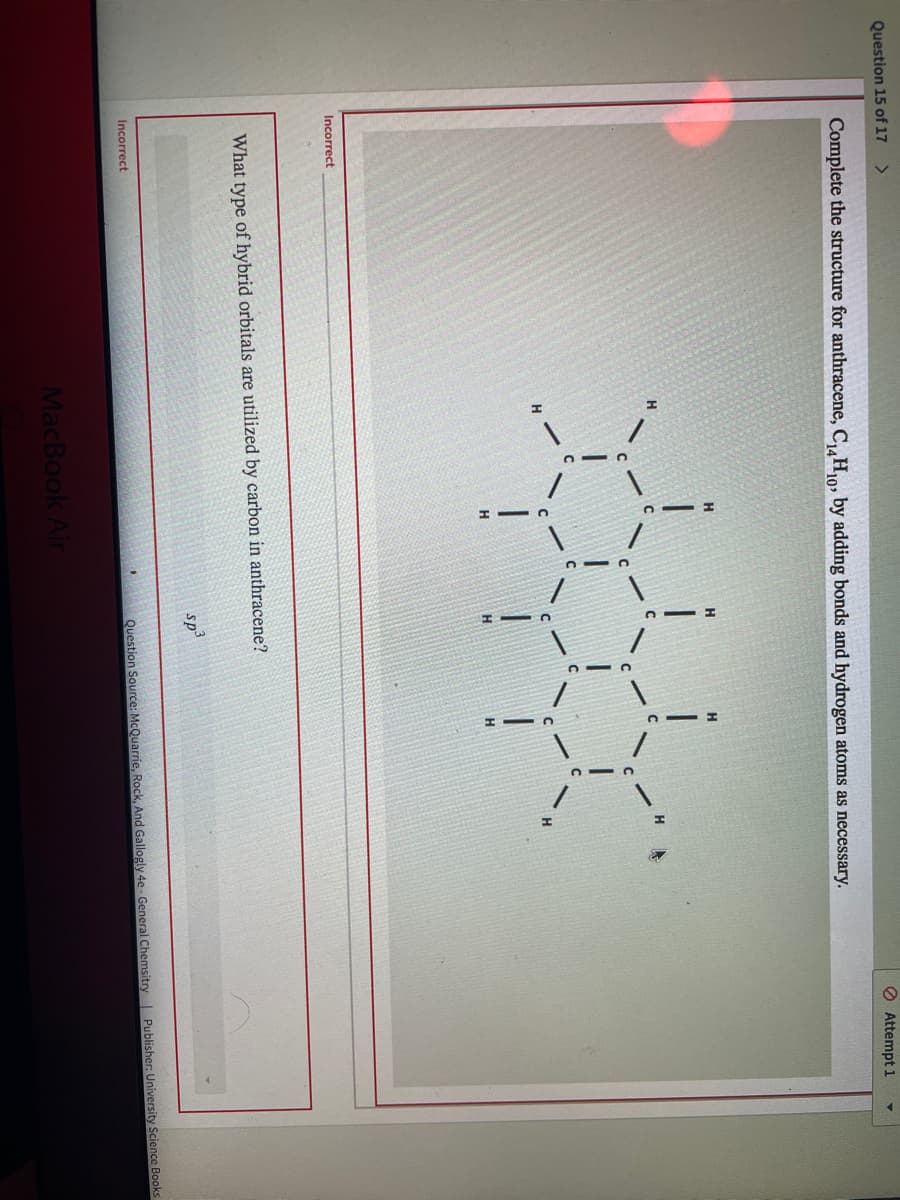 Question 15 of 17
O Attempt 1
Complete the structure for anthracene, CH10, by adding bonds and hydrogen atoms as necessary.
H
H.
Incorrect
What type of hybrid orbitals are utilized by carbon in anthracene?
sp
Incorrect
Question Source: McQuarrie, Rock, And Gallogly 4e- General Chemsitry Publisher: University Science Books
MacBook Air
