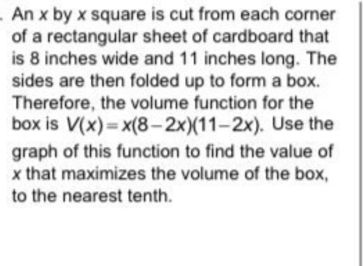 An x by x square is cut from each corner
of a rectangular sheet of cardboard that
is 8 inches wide and 11 inches long. The
sides are then folded up to form a box.
Therefore, the volume function for the
box is V(x) = x(8-2x)(11-2x). Use the
graph of this function to find the value of
x that maximizes the volume of the box,
to the nearest tenth.
