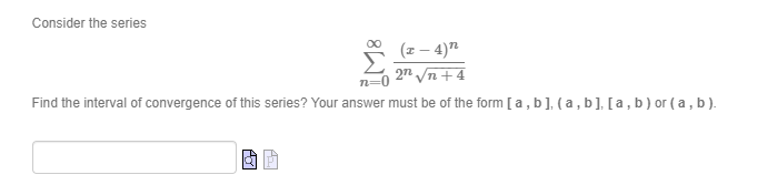 Consider the series
5 (2- 4)7
(z – 4)"
27 n + 4
n=0
Find the interval of convergence of this series? Your answer must be of the form [ a, b], ( a , b], [a, b) or ( a , b).
