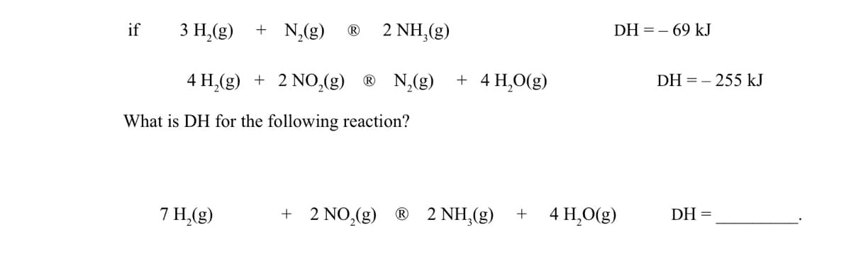 if
3 H₂(g) + N₂(g) Ⓡ 2 NH,(g)
4 H₂(g) + 2 NO₂(g) ® N₂(g) + 4H₂O(g)
What is DH for the following reaction?
7 H₂(g)
+ 2 NO₂(g) Ⓡ 2 NH₂(g)
+
DH=69 kJ
4 H₂O(g)
DH=255 kJ
DH=
=