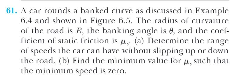 61. A car rounds a banked curve as discussed in Example
6.4 and shown in Figure 6.5. The radius of curvature
of the road is R, the banking angle is 0, and the coef-
ficient of static friction is u. (a) Determine the range
of speeds the car can have without slipping up or down
the road. (b) Find the minimum value for u, such that
the minimum speed is zero.
