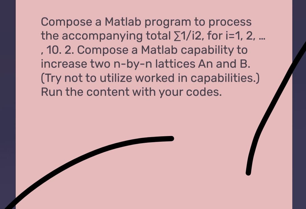 Compose a Matlab program to process
the accompanying total [1/i2, for i=1,2,...
, 10. 2. Compose a Matlab capability to
increase two n-by-n lattices An and B.
(Try not to utilize worked in capabilities.)
Run the content with your codes.