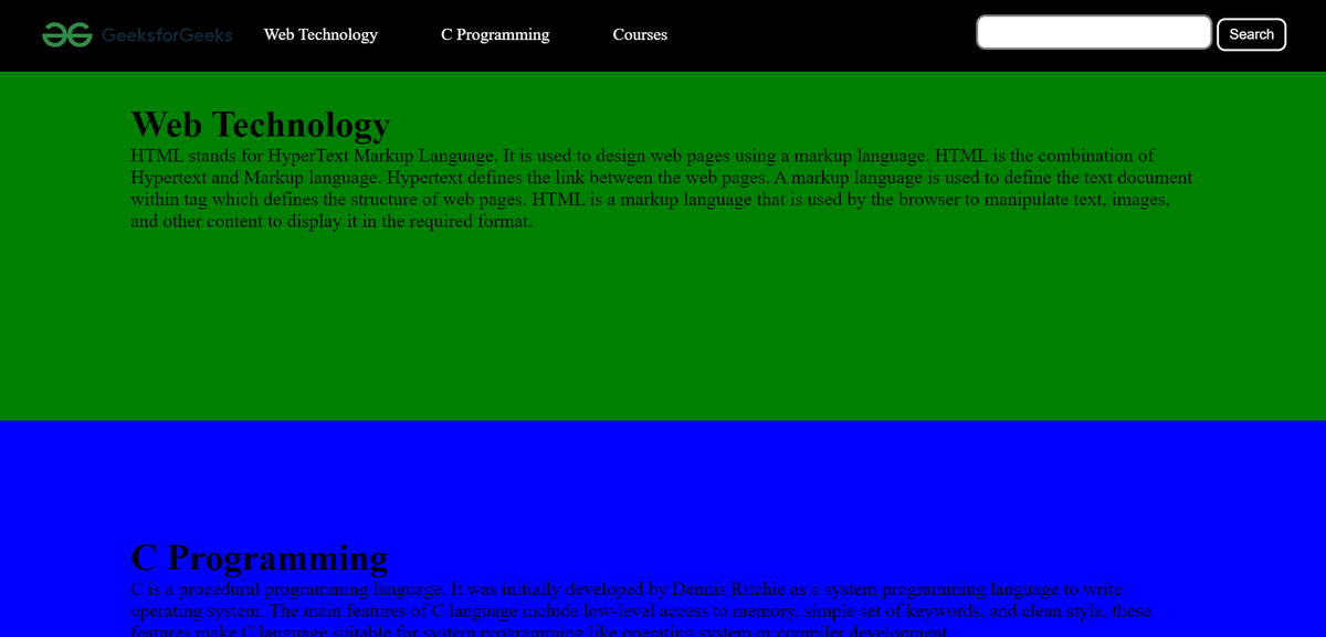 OG GeeksforGeeks Web Technology
C Programming
Courses
Web Technology
HTML stands for HyperText Markup Language. It is used to design web pages using a markup language. HTML is the combination of
Hypertext and Markup language. Hypertext defines the link between the web pages. A markup language is used to define the text document
within tag which defines the structure of web pages. HTML is a markup language that is used by the browser to manipulate text, images,
and other content to display it in the required format.
C Programming
C is a procedural programming language. It was initially developed by Dennis Ritchie as a system programming language to write
operating system. The main features of C language include low-level access to memory, simple set of keywords, and clean style, these
features make C language suitable for system programming like operating system or compiler development.
Search