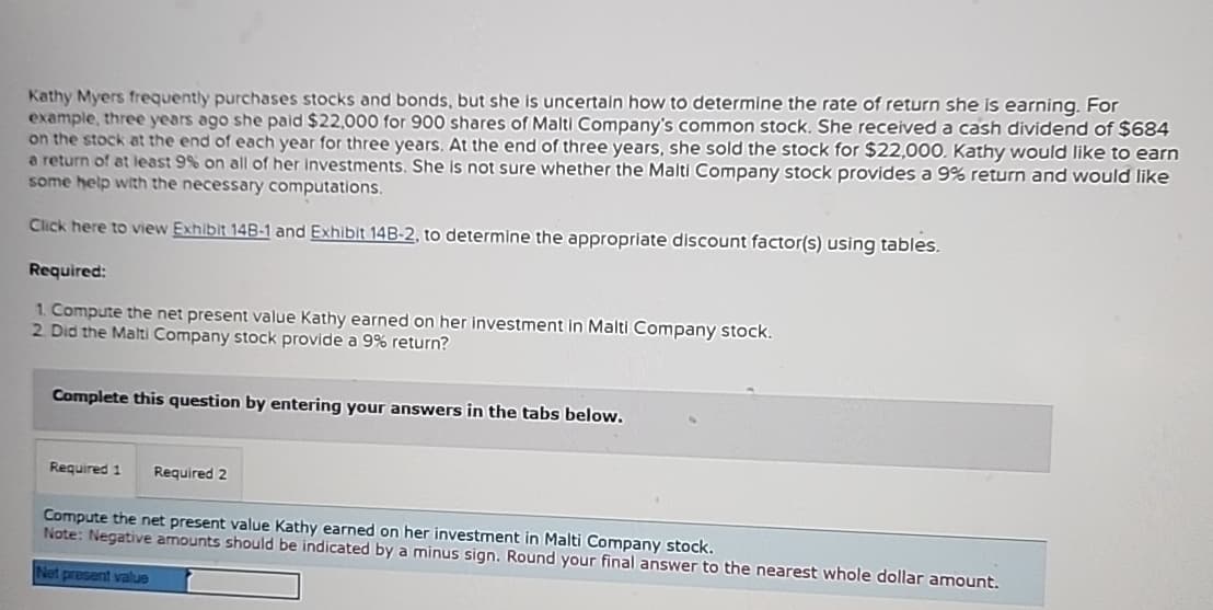 Kathy Myers frequently purchases stocks and bonds, but she is uncertain how to determine the rate of return she is earning. For
example, three years ago she paid $22,000 for 900 shares of Malti Company's common stock. She received a cash dividend of $684
on the stock at the end of each year for three years. At the end of three years, she sold the stock for $22,000. Kathy would like to earn
a return of at least 9% on all of her investments. She is not sure whether the Malti Company stock provides a 9% return and would like
some help with the necessary computations.
Click here to view Exhibit 14B-1 and Exhibit 14B-2, to determine the appropriate discount factor(s) using tables.
Required:
1. Compute the net present value Kathy earned on her investment in Malti Company stock.
2. Did the Malti Company stock provide a 9% return?
Complete this question by entering your answers in the tabs below.
Required 1
Required 2
Compute the net present value Kathy earned on her investment in Malti Company stock.
Note: Negative amounts should be indicated by a minus sign. Round your final answer to the nearest whole dollar amount.
Net present value