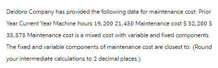 Deidoro Company has provided the following data for maintenance cost: Prior
Year Current Year Machine hours 19,200 21,450 Maintenance cost $ 32,200 $
35,575 Maintenance cost is a mixed cost with variable and fixed components.
The fixed and variable components of maintenance cost are closest to: (Round
your intermediate calculations to 2 decimal places.)