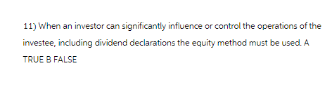 11) When an investor can significantly influence or control the operations of the
investee, including dividend declarations the equity method must be used. A
TRUE B FALSE