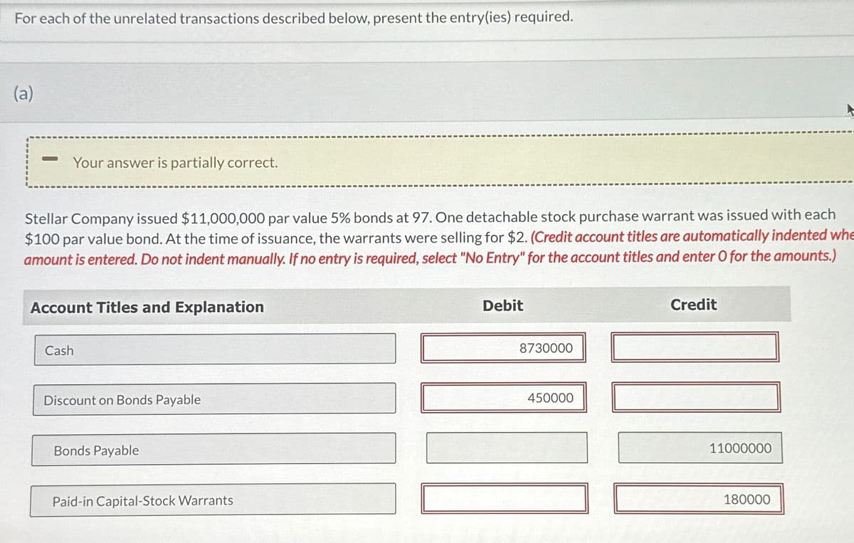 For each of the unrelated transactions described below, present the entry(ies) required.
(a)
- Your answer is partially correct.
Stellar Company issued $11,000,000 par value 5% bonds at 97. One detachable stock purchase warrant was issued with each
$100 par value bond. At the time of issuance, the warrants were selling for $2. (Credit account titles are automatically indented whe
amount is entered. Do not indent manually. If no entry is required, select "No Entry" for the account titles and enter O for the amounts.)
Account Titles and Explanation
Cash
Discount on Bonds Payable
Bonds Payable
Paid-in Capital-Stock Warrants
Debit
8730000
450000
Credit
11000000
180000