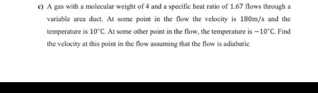 c) A gas with a molecular weight of 4 and a specific heat ratio of 1.67 flows through a
variable area duct. At some point in the flow the velocity is 180m/s and the
temperature is 10°C. At some other point in the flow, the temperature is -10°C. Find
the velocity at this point in the flow assuming that the flow is adiabatic