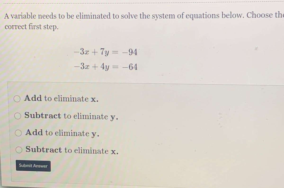 A variable needs to be eliminated to solve the system of equations below. Choose the
correct first step.
-3x + 7y = –94
-3x + 4y = -64
Add to eliminate x.
O Subtract to eliminate y.
O Add to eliminate y.
O Subtract to eliminate x.
Submit Answer
