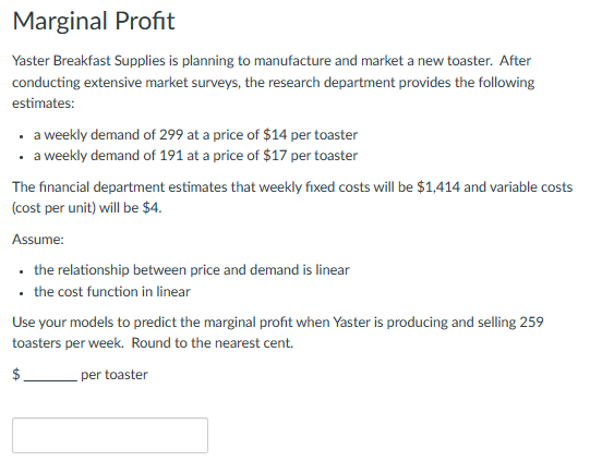 Marginal Profit
Yaster Breakfast Supplies is planning to manufacture and market a new toaster. After
conducting extensive market surveys, the research department provides the following
estimates:
• a weekly demand of 299 at a price of $14 per toaster
• a weekly demand of 191 at a price of $17 per toaster
The financial department estimates that weekly fixed costs will be $1,414 and variable costs
(cost per unit) will be $4.
Assume:
• the relationship between price and demand is linear
• the cost function in linear
Use your models to predict the marginal profit when Yaster is producing and selling 259
toasters per week. Round to the nearest cent.
$.
per toaster