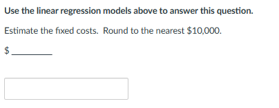 Use the linear regression models above to answer this question.
Estimate the fixed costs. Round to the nearest $10,000.