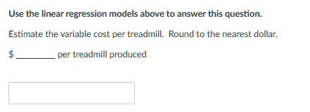 Use the linear regression models above to answer this question.
Estimate the variable cost per treadmill. Round to the nearest dollar.
$
per treadmill produced