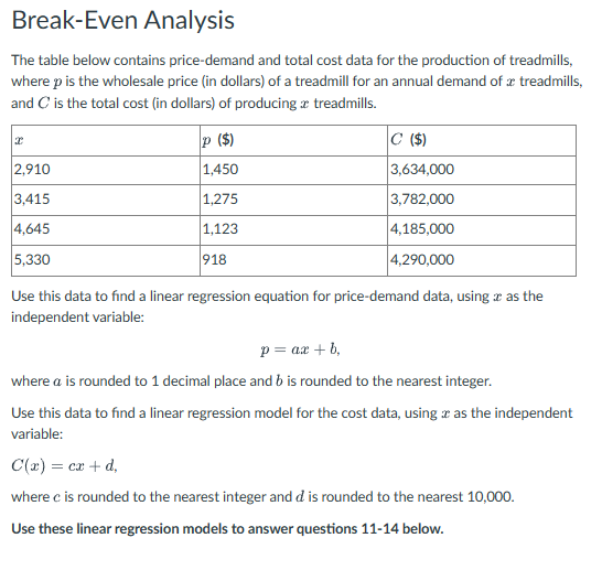 Break-Even Analysis
The table below contains price-demand and total cost data for the production of treadmills,
where p is the wholesale price (in dollars) of a treadmill for an annual demand of a treadmills,
and C is the total cost (in dollars) of producing treadmills.
2,910
3,415
4,645
5,330
p ($)
1,450
1,275
1,123
918
C ($)
3,634,000
3,782,000
4,185,000
4,290,000
Use this data to find a linear regression equation for price-demand data, using as the
independent variable:
p= ax +b,
where a is rounded to 1 decimal place and b is rounded to the nearest integer.
Use this data to find a linear regression model for the cost data, using as the independent
variable:
C(x) = cx +d,
where c is rounded to the nearest integer and dis rounded to the nearest 10,000.
Use these linear regression models to answer questions 11-14 below.